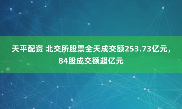 天平配资 北交所股票全天成交额253.73亿元，84股成交额超亿元