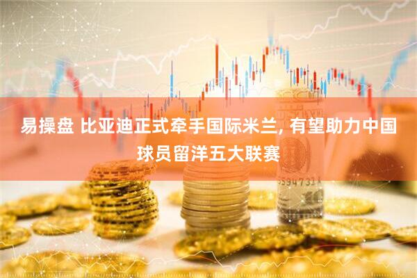 易操盘 比亚迪正式牵手国际米兰, 有望助力中国球员留洋五大联赛