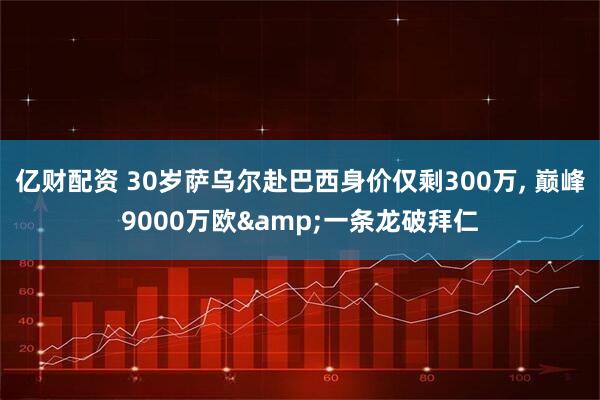 亿财配资 30岁萨乌尔赴巴西身价仅剩300万, 巅峰9000万欧&一条龙破拜仁