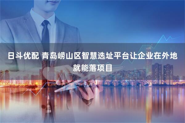 日斗优配 青岛崂山区智慧选址平台让企业在外地就能落项目