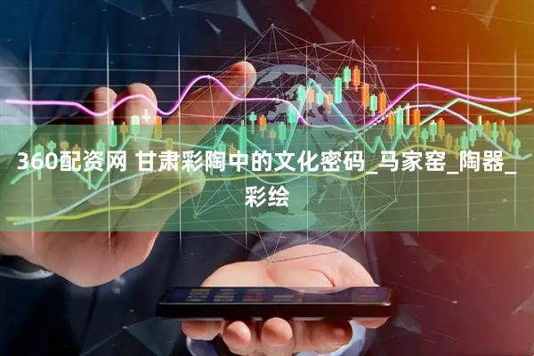 360配资网 甘肃彩陶中的文化密码_马家窑_陶器_彩绘