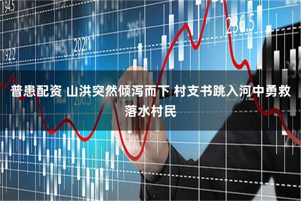 普患配资 山洪突然倾泻而下 村支书跳入河中勇救落水村民