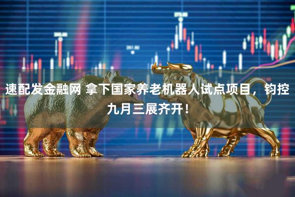 速配发金融网 拿下国家养老机器人试点项目，钧控九月三展齐开！