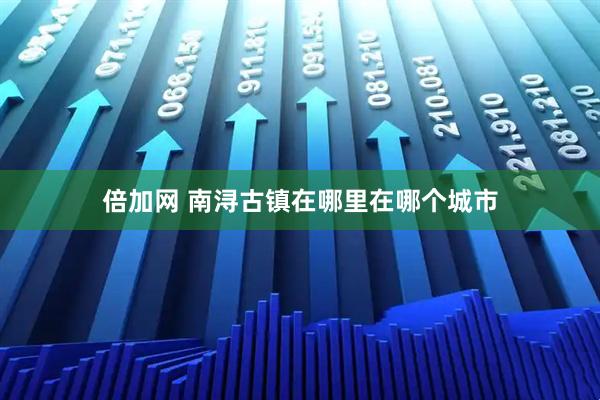 倍加网 南浔古镇在哪里在哪个城市