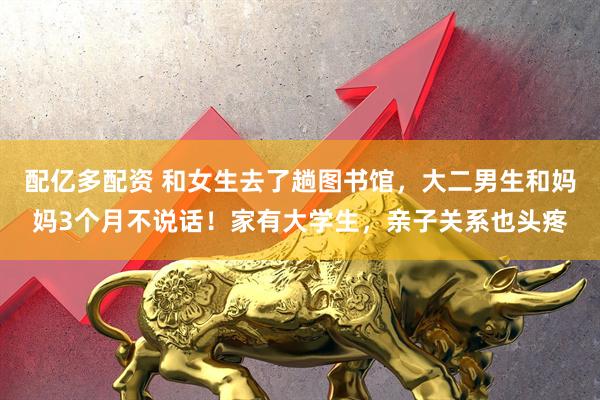 配亿多配资 和女生去了趟图书馆，大二男生和妈妈3个月不说话！家有大学生，亲子关系也头疼