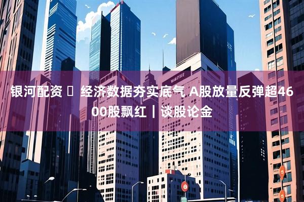 银河配资 ​经济数据夯实底气 A股放量反弹超4600股飘红｜谈股论金