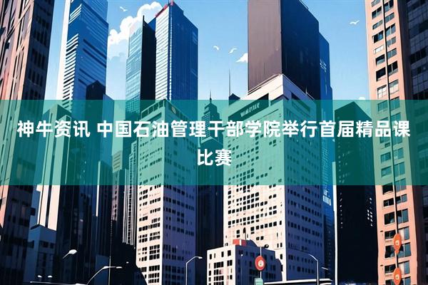 神牛资讯 中国石油管理干部学院举行首届精品课比赛