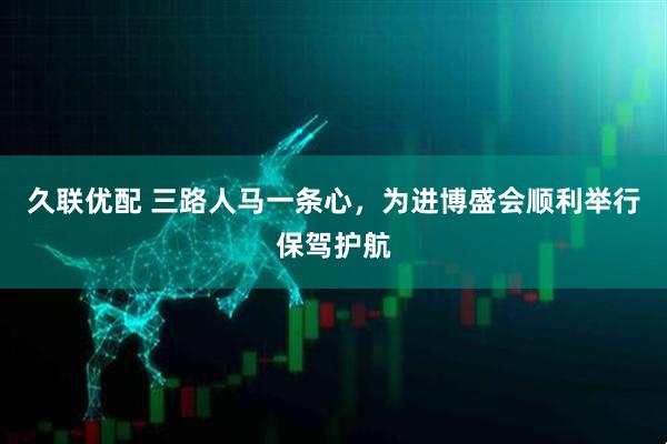 久联优配 三路人马一条心，为进博盛会顺利举行保驾护航