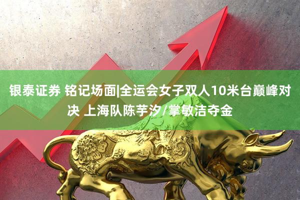 银泰证券 铭记场面|全运会女子双人10米台巅峰对决 上海队陈芋汐/掌敏洁夺金