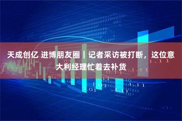 天成创亿 进博朋友圈｜记者采访被打断，这位意大利经理忙着去补货