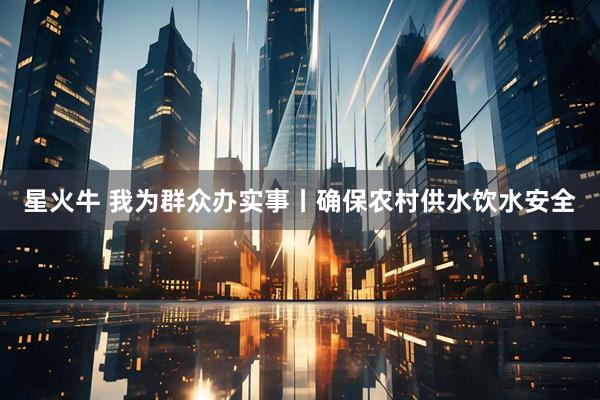 星火牛 我为群众办实事丨确保农村供水饮水安全