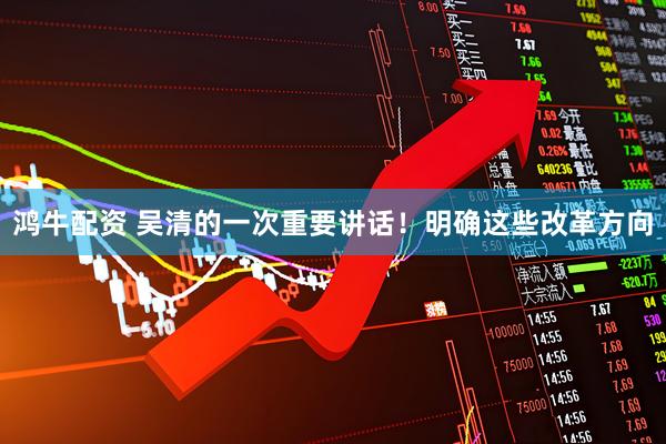 鸿牛配资 吴清的一次重要讲话！明确这些改革方向