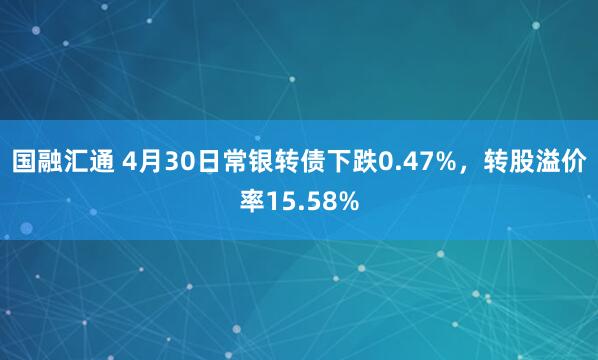国融汇通 4月30日常银转债下跌0.47%，转股溢价率15.58%