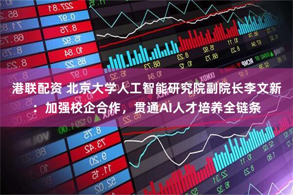 港联配资 北京大学人工智能研究院副院长李文新：加强校企合作，贯通AI人才培养全链条