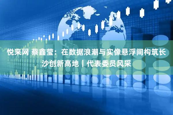 悦来网 蔡鑫莹：在数据浪潮与实像悬浮间构筑长沙创新高地｜代表委员风采