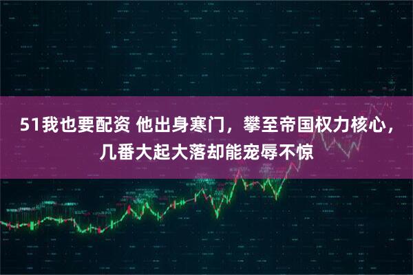 51我也要配资 他出身寒门，攀至帝国权力核心，几番大起大落却能宠辱不惊