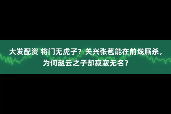 大发配资 将门无虎子？关兴张苞能在前线厮杀，为何赵云之子却寂寂无名？