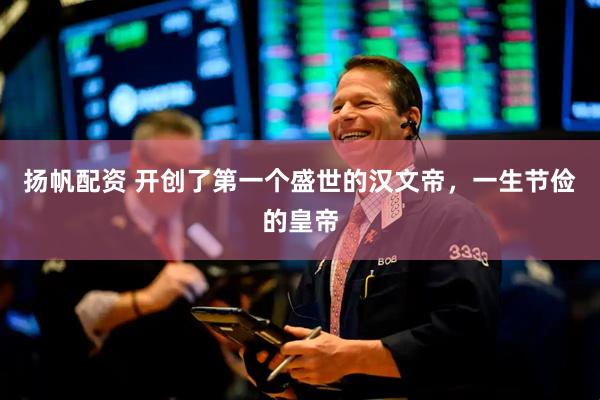扬帆配资 开创了第一个盛世的汉文帝，一生节俭的皇帝