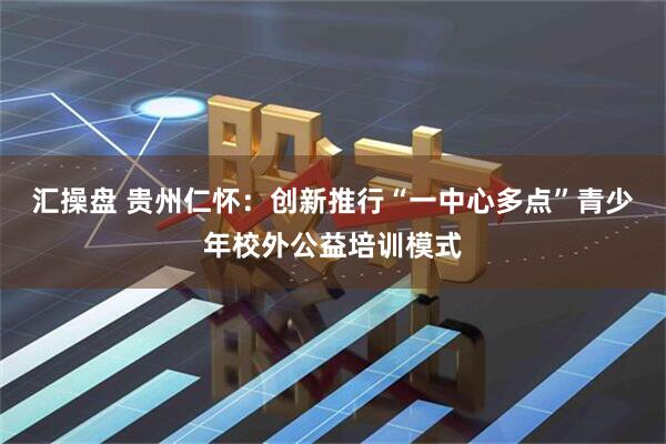 汇操盘 贵州仁怀：创新推行“一中心多点”青少年校外公益培训模式