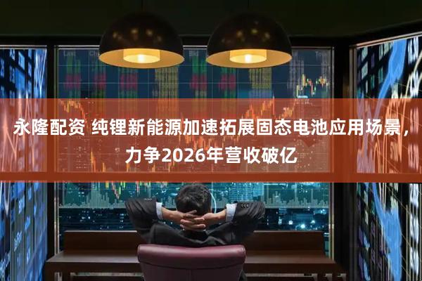 永隆配资 纯锂新能源加速拓展固态电池应用场景，力争2026年营收破亿