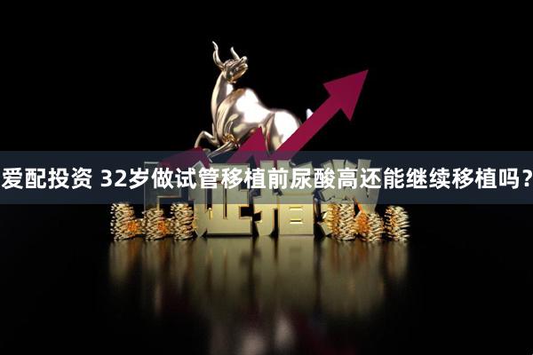 爱配投资 32岁做试管移植前尿酸高还能继续移植吗？
