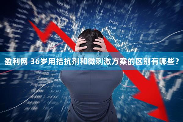 盈利网 36岁用拮抗剂和微刺激方案的区别有哪些？