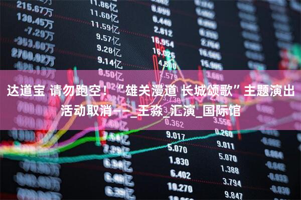 达道宝 请勿跑空！“雄关漫道 长城颂歌”主题演出活动取消——_王淼_汇演_国际馆