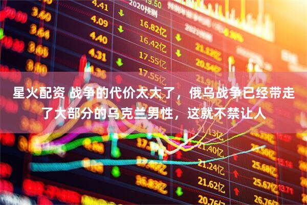 星火配资 战争的代价太大了，俄乌战争已经带走了大部分的乌克兰男性，这就不禁让人
