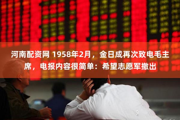 河南配资网 1958年2月，金日成再次致电毛主席，电报内容很简单：希望志愿军撤出